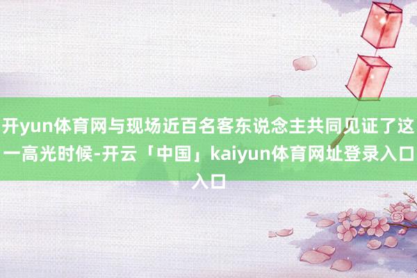 开yun体育网与现场近百名客东说念主共同见证了这一高光时候-开云「中国」kaiyun体育网址登录入口