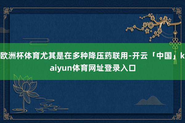 欧洲杯体育尤其是在多种降压药联用-开云「中国」kaiyun体育网址登录入口