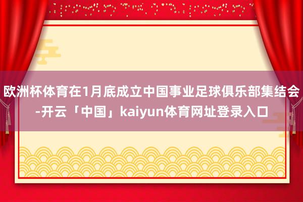 欧洲杯体育在1月底成立中国事业足球俱乐部集结会-开云「中国」kaiyun体育网址登录入口