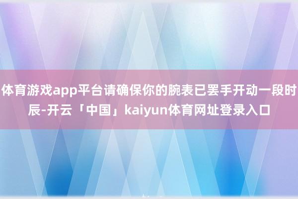 体育游戏app平台请确保你的腕表已罢手开动一段时辰-开云「中国」kaiyun体育网址登录入口